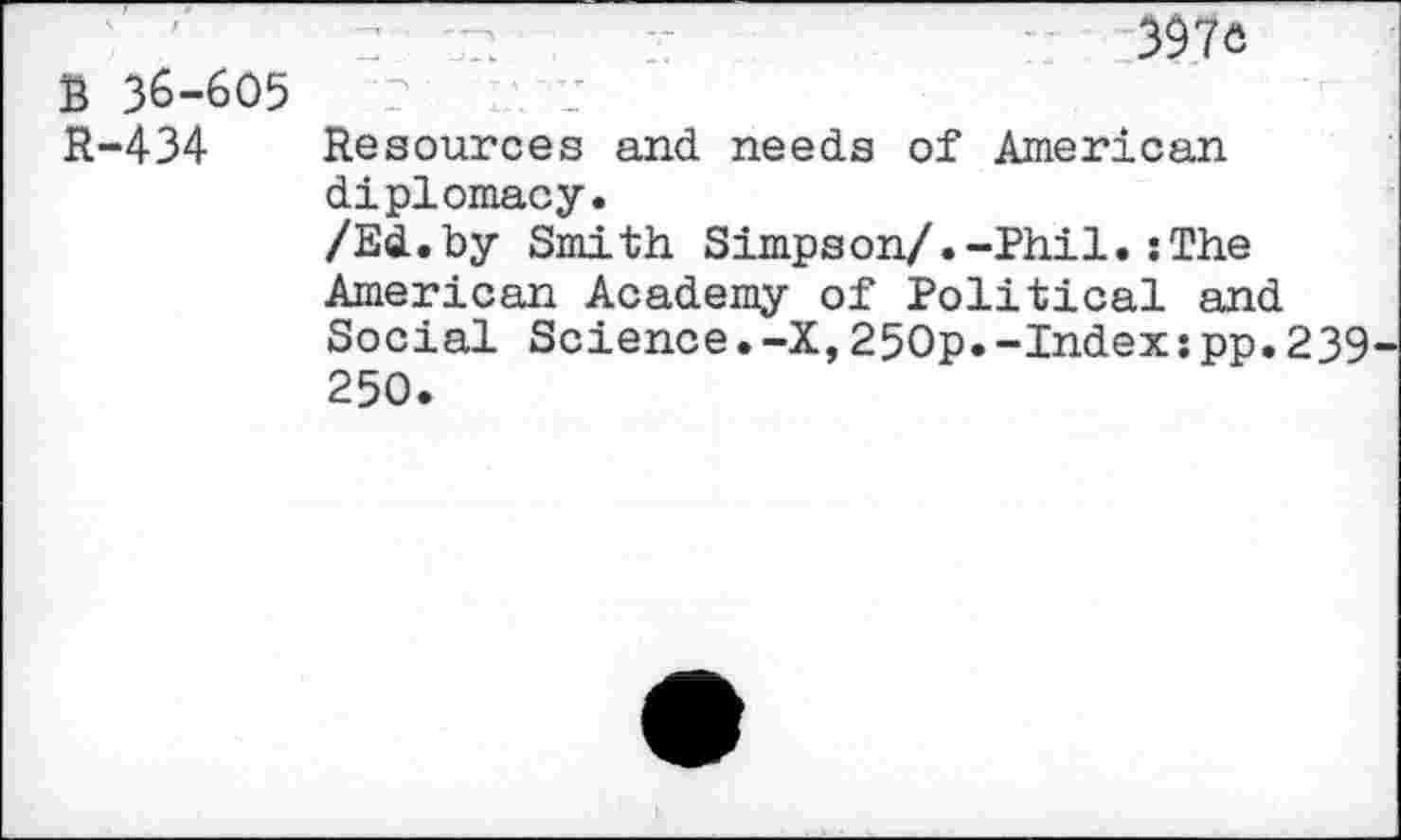 ﻿B 36-605
R-434 Resources and needs of American diplomacy.
/Ed.by Smith Simpson/.-Phil.:The American Academy of Political and Social Science.-X,250p.-Index:pp.239 250.